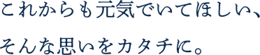 これからも元気でいてほしい、そんな思いをカタチに。