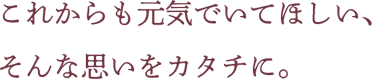 これからも元気でいてほしい、そんな思いをカタチに。